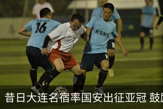 昔日大连名宿率国安出征亚冠 鼓励小球员踢出精神